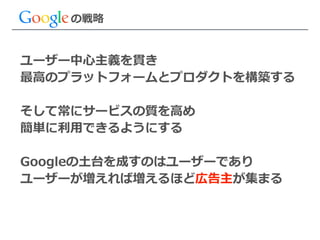 の戦略略
ユーザー中⼼心主義を貫き  
最⾼高のプラットフォームとプロダクトを構築する  
!
そして常にサービスの質を⾼高め  
簡単に利利⽤用できるようにする  
!
Googleの⼟土台を成すのはユーザーであり  
ユーザーが増えれば増えるほど広告主が集まる
 