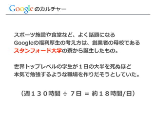 スポーツ施設や⾷食堂など、よく話題になる  
Googleの福利利厚⽣生の考え⽅方は、創業者の⺟母校である  
スタンフォード⼤大学の寮寮から誕⽣生したもの。  
!
世界トップレベルの学⽣生が１⽇日の⼤大半を死ぬほど  
本気で勉強するような職場を作りだそうとしていた。
のカルチャー
（週１３０時間  ÷  ７⽇日  ＝  約１８時間/⽇日）
 