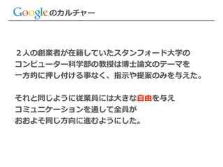 ２⼈人の創業者が在籍していたスタンフォード⼤大学の  
コンピューター科学部の教授は博⼠士論論⽂文のテーマを  
⼀一⽅方的に押し付ける事なく、指⽰示や提案のみを与えた。  
!
それと同じように従業員には⼤大きな⾃自由を与え  
コミュニケーションを通して全員が  
おおよそ同じ⽅方向に進むようにした。
のカルチャー
 