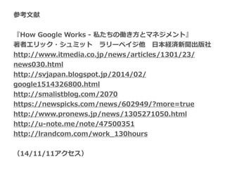参考⽂文献  
!
『How  Google  Works  -‐‑‒  私たちの働き⽅方とマネジメント』  
著者エリック・シュミット 　ラリーペイジ他 　⽇日本経済新聞出版社  
http://www.itmedia.co.jp/news/articles/1301/23/
news030.html  
http://svjapan.blogspot.jp/2014/02/
google1514326800.html 　  
http://smalistblog.com/2070 　  
https://newspicks.com/news/602949/?more=true  
http://www.pronews.jp/news/1305271050.html 　    
http://u-‐‑‒note.me/note/47500351  
http://lrandcom.com/work_̲130hours  
!
（14/11/11アクセス）
 