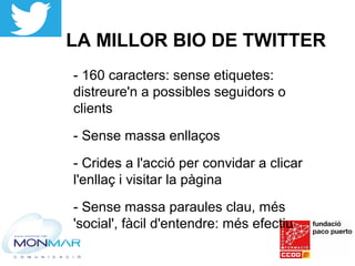 LA MILLOR BIO DE TWITTER
- 160 caracters: sense etiquetes:
distreure'n a possibles seguidors o
clients
- Sense massa enllaços
- Crides a l'acció per convidar a clicar
l'enllaç i visitar la pàgina
- Sense massa paraules clau, més
'social', fàcil d'entendre: més efectiu
 