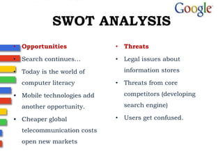 SWOT ANALYSIS
• Opportunities
• Search continues…
• Today is the world of
computer literacy
• Mobile technologies add
another opportunity.
• Cheaper global
telecommunication costs
open new markets
• Threats
• Legal issues about
information stores
• Threats from core
competitors (developing
search engine)
• Users get confused.
 