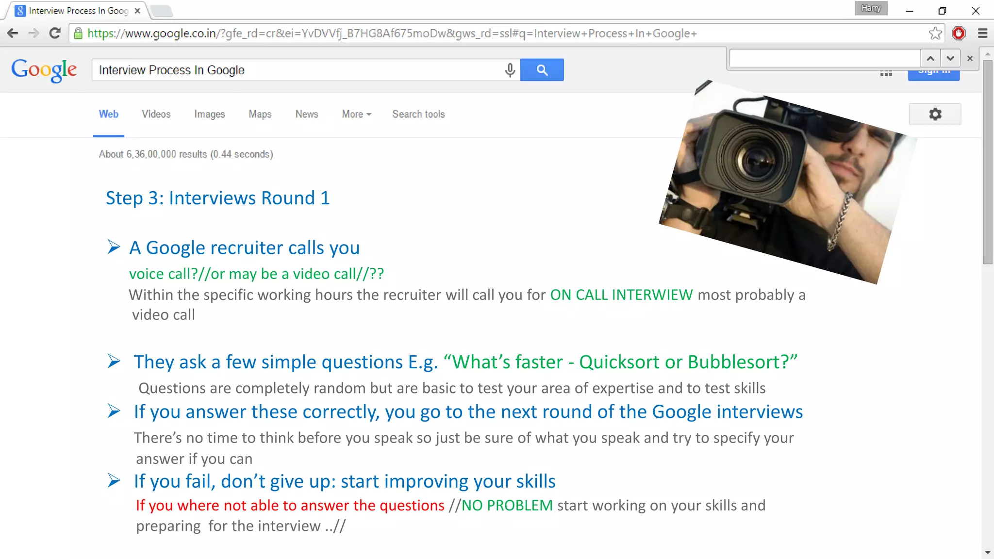 Step 3: Interviews Round 1
 A Google recruiter calls you
voice call?//or may be a video call//??
Within the specific working hours the recruiter will call you for ON CALL INTERWIEW most probably a
video call
 They ask a few simple questions E.g. “What’s faster - Quicksort or Bubblesort?”
Questions are completely random but are basic to test your area of expertise and to test skills
 If you answer these correctly, you go to the next round of the Google interviews
There’s no time to think before you speak so just be sure of what you speak and try to specify your
answer if you can
 If you fail, don’t give up: start improving your skills
If you where not able to answer the questions //NO PROBLEM start working on your skills and
preparing for the interview ..//
 