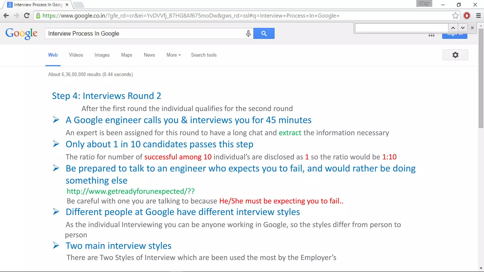 Step 4: Interviews Round 2
After the first round the individual qualifies for the second round
 A Google engineer calls you & interviews you for 45 minutes
An expert is been assigned for this round to have a long chat and extract the information necessary
 Only about 1 in 10 candidates passes this step
The ratio for number of successful among 10 individual’s are disclosed as 1 so the ratio would be 1:10
 Be prepared to talk to an engineer who expects you to fail, and would rather be doing
something else
http://www.getreadyforunexpected/??
Be careful with one you are talking to because He/She must be expecting you to fail..
 Different people at Google have different interview styles
As the individual Interviewing you can be anyone working in Google, so the styles differ from person to
person
 Two main interview styles
There are Two Styles of Interview which are been used the most by the Employer’s
 