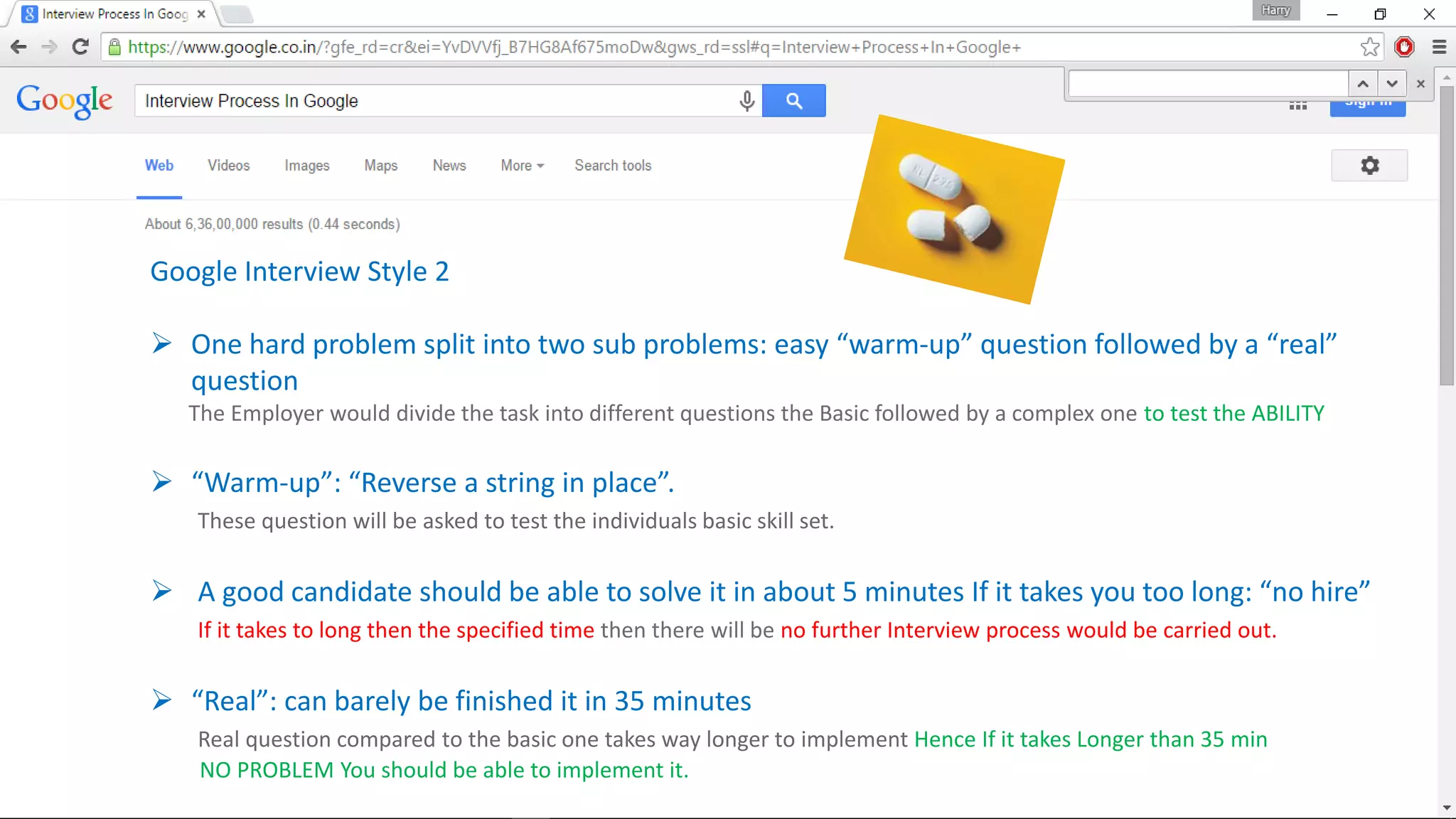 Google Interview Style 2
 One hard problem split into two sub problems: easy “warm-up” question followed by a “real”
question
The Employer would divide the task into different questions the Basic followed by a complex one to test the ABILITY
 “Warm-up”: “Reverse a string in place”.
These question will be asked to test the individuals basic skill set.
 A good candidate should be able to solve it in about 5 minutes If it takes you too long: “no hire”
If it takes to long then the specified time then there will be no further Interview process would be carried out.
 “Real”: can barely be finished it in 35 minutes
Real question compared to the basic one takes way longer to implement Hence If it takes Longer than 35 min
NO PROBLEM You should be able to implement it.
 