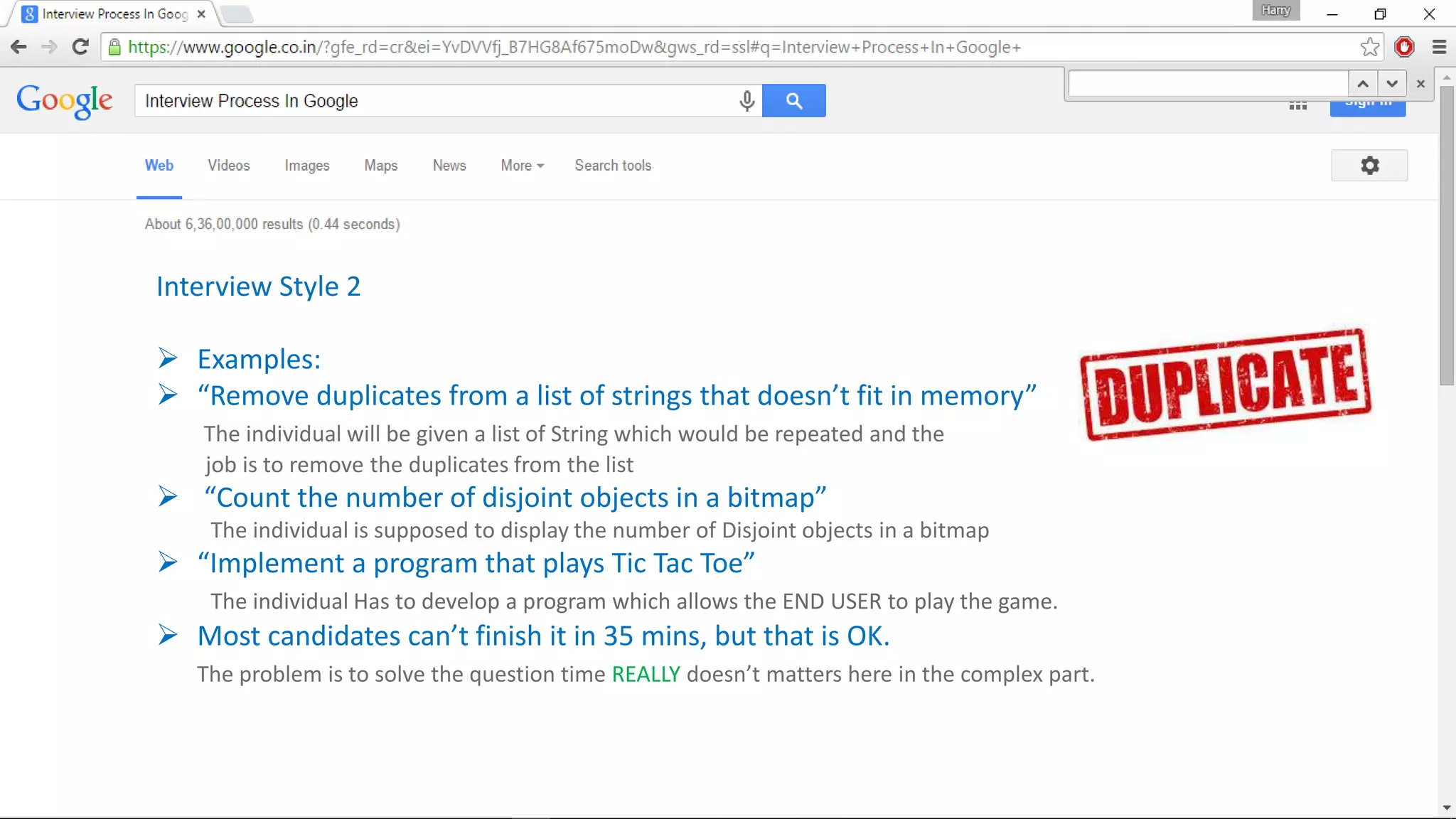 Interview Style 2
 Examples:
 “Remove duplicates from a list of strings that doesn’t fit in memory”
The individual will be given a list of String which would be repeated and the
job is to remove the duplicates from the list
 “Count the number of disjoint objects in a bitmap”
The individual is supposed to display the number of Disjoint objects in a bitmap
 “Implement a program that plays Tic Tac Toe”
The individual Has to develop a program which allows the END USER to play the game.
 Most candidates can’t finish it in 35 mins, but that is OK.
The problem is to solve the question time REALLY doesn’t matters here in the complex part.
 