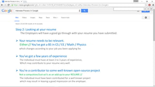 Step 2: Looking at your resume
The Employers will have a good go through with your resume you have submitted.
 Your resume needs to be relevant.
Either:// You’ve got a BS in CS / EE / Math / Physics
which changes according to your job you been applying for.
 You’ve got a few years of experience
The Individual must have at least 2 to 3 years of experience,
Which may contribute to your resume very well.
 You’re a contributor to some well-known open-source project
Not a compulsion/Just act’s as an add up to your RESUME://
The individual must have been contributed for a well known project
which may result in leaving a good impression on the employer.
 