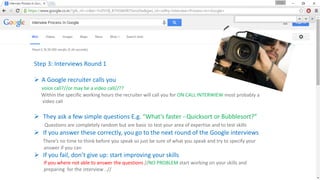 Step 3: Interviews Round 1
 A Google recruiter calls you
voice call?//or may be a video call//??
Within the specific working hours the recruiter will call you for ON CALL INTERWIEW most probably a
video call
 They ask a few simple questions E.g. “What’s faster - Quicksort or Bubblesort?”
Questions are completely random but are basic to test your area of expertise and to test skills
 If you answer these correctly, you go to the next round of the Google interviews
There’s no time to think before you speak so just be sure of what you speak and try to specify your
answer if you can
 If you fail, don’t give up: start improving your skills
If you where not able to answer the questions //NO PROBLEM start working on your skills and
preparing for the interview ..//
 