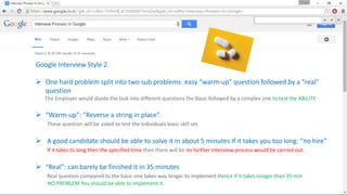 Google Interview Style 2
 One hard problem split into two sub problems: easy “warm-up” question followed by a “real”
question
The Employer would divide the task into different questions the Basic followed by a complex one to test the ABILITY
 “Warm-up”: “Reverse a string in place”.
These question will be asked to test the individuals basic skill set.
 A good candidate should be able to solve it in about 5 minutes If it takes you too long: “no hire”
If it takes to long then the specified time then there will be no further Interview process would be carried out.
 “Real”: can barely be finished it in 35 minutes
Real question compared to the basic one takes way longer to implement Hence If it takes Longer than 35 min
NO PROBLEM You should be able to implement it.
 