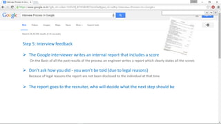 Step 5: Interview feedback
 The Google interviewer writes an internal report that includes a score
On the Basis of all the past results of the process an engineer writes a report which clearly states all the scores
 Don’t ask how you did - you won’t be told (due to legal reasons)
Because of legal reasons the report are not been disclosed to the individual at that time
 The report goes to the recruiter, who will decide what the next step should be
 