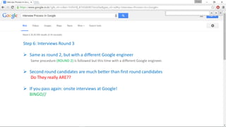 Step 6: Interviews Round 3
 Same as round 2, but with a different Google engineer
Same procedure (ROUND 2) is followed but this time with a different Google engineer.
 Second round candidates are much better than first round candidates
Do They really ARE??
 If you pass again: onsite interviews at Google!
BINGO//
 