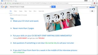 Tips
 Make your CV short and sweet.
 Never more than 2 pages
 Put your skills on your CV DO NOT START WRITING CODE IMMEDIATELY
Acting OVER-SMART can get you into TROUBLE
 Ask questions if something is not clear Do not be shy to call your recruiter
 if you don’t hear from them for a week in the middle of the interview process
NOT A PROBLEM
 