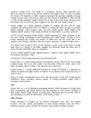 experience. Google Wave was initially in a developer's preview, where interested users
had to be invited to test the service, but was released to the public on May 19, 2010, at Google's
I/O keynote. On September 1, 2008, Google pre-announced the upcoming availability of Google
Chrome, an open source web browser, which was then released on September 2, 2008. On July
7, 2009, Google announced Google Chrome OS, an open source Linux-based operating system
that includes only a web browser and is designed to log users into their Google account.
Google Goggles is a mobile application available on Android and iOS used for image
recognition and non-text-based search. In addition to scanning QR codes, the app can recognize
historic landmarks, import business cards, and solve Sudoku puzzles. While Goggles could
originally identify people as well, Google has limited that functionality as a privacy protection.
In 2011, Google announced Google Wallet, a mobile application for wireless payments. In late
June 2011, Google soft-launched a social networking service called Google+. On July 14, 2011,
Google announced that Google+ had reached 10 million users just two weeks after it was
launched in this "limited" trial phase. After four weeks in operation, it reached 25 million users.
At a launch event on July 24, 2013, in San Francisco, a newer version of the Nexus 7 Google
tablet device was released to the public, alongside the Chromecast dongle that allows users to
stream YouTube and Netflix videos via smartphones.
In 2013, Google launched Google Shopping Express, a delivery service initially available only in
San Francisco and Silicon Valley.
On February 3, 2014, Google released its first Chromecast SDK.
Google Alerts is a content change detection and notification service, offered by the search engine
company Google. The service sends emails to the user when it finds new results—such as web
pages, newspaper articles, or blogs— that match the user's search term.
Google Camera is a camera application developed by Google for Android. It is supported on
Android 4.4 KitKat and higher versions of Android. It was released on the Google Play Store on
April 16, 2014.
Project Fi enables communication across Wi-Fi and cell networks. In July 2015 Google released
DeepDream, image recognition software capable of creating psychedelic images using a
convolution neural network.
APIs
Google APIs are a set of application programming interfaces (APIs) developed by Google which
allow communication with Google Services and their integration to other services. Examples of
these include Search, Gmail, Translate or Google Maps. Third-party apps can use these APIs to
take advantage of or extend the functionality of the existing services.
Other Websites
Google Developers is Google's site for software development tools, APIs, and technical
resources. The site contains documentation on using Google developer tools and APIs—
including discussion groups and blogs for developers using Google's developer products.
 