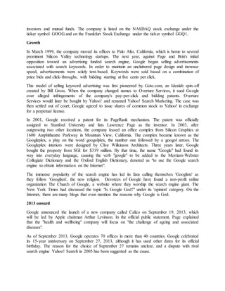 investors and mutual funds. The company is listed on the NASDAQ stock exchange under the
ticker symbol GOOG and on the Frankfurt Stock Exchange under the ticker symbol GGQ1.
Growth
In March 1999, the company moved its offices to Palo Alto, California, which is home to several
prominent Silicon Valley technology startups. The next year, against Page and Brin's initial
opposition toward an advertising funded search engine, Google began selling advertisements
associated with search keywords. In order to maintain an uncluttered page design and increase
speed, advertisements were solely text-based. Keywords were sold based on a combination of
price bids and click-throughs, with bidding starting at five cents per click.
This model of selling keyword advertising was first pioneered by Goto.com, an Idealab spin-off
created by Bill Gross. When the company changed names to Overture Services, it sued Google
over alleged infringements of the company's pay-per-click and bidding patents. Overture
Services would later be bought by Yahoo! and renamed Yahoo! Search Marketing. The case was
then settled out of court; Google agreed to issue shares of common stock to Yahoo! in exchange
for a perpetual license.
In 2001, Google received a patent for its PageRank mechanism. The patent was officially
assigned to Stanford University and lists Lawrence Page as the inventor. In 2003, after
outgrowing two other locations, the company leased an office complex from Silicon Graphics at
1600 Amphitheatre Parkway in Mountain View, California. The complex became known as the
Googleplex, a play on the word googolplex, the number one followed by a googol zeroes. The
Googleplex interiors were designed by Clive Wilkinson Architects. Three years later, Google
bought the property from SGI for $319 million. By that time, the name "Google" had found its
way into everyday language, causing the verb "google" to be added to the Merriam-Webster
Collegiate Dictionary and the Oxford English Dictionary, denoted as "to use the Google search
engine to obtain information on the Internet".
The immense popularity of the search engine has led its fans calling themselves 'Googlists' as
they follow 'Googlism', the new religion. Devotees of Google have found a non-profit online
organization The Church of Google, a website where they worship the search engine giant. The
New York Times had discussed the topic "Is Google God?" under its 'opinion' category. On the
Internet, there are many blogs that even mention the reasons why Google is God.
2013 onward
Google announced the launch of a new company called Calico on September 19, 2013, which
will be led by Apple chairman Arthur Levinson. In the official public statement, Page explained
that the "health and wellbeing" company will focus on "the challenge of ageing and associated
diseases".
As of September 2013, Google operates 70 offices in more than 40 countries. Google celebrated
its 15-year anniversary on September 27, 2013, although it has used other dates for its official
birthday. The reason for the choice of September 27 remains unclear, and a dispute with rival
search engine Yahoo! Search in 2005 has been suggested as the cause.
 