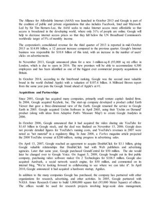 The Alliance for Affordable Internet (A4AI) was launched in October 2013 and Google is part of
the coalition of public and private organizations that also includes Facebook, Intel and Microsoft.
Led by Sir Tim Berners-Lee, the A4AI seeks to make Internet access more affordable so that
access is broadened in the developing world, where only 31% of people are online. Google will
help to decrease internet access prices so that they fall below the UN Broadband Commission's
worldwide target of 5% of monthly income.
The corporation's consolidated revenue for the third quarter of 2013 is reported in mid-October
2013 as $14.89 billion, a 12 percent increase compared to the previous quarter. Google's Internet
business was responsible for $10.8 billion of this total, with an increase in the number of users'
clicks on advertisements.
In November 2013, Google announced plans for a new 1-million-sq-ft (93,000 sq m) office in
London, which is due to open in 2016. The new premises will be able to accommodate 4,500
employees and has been identified as one of the biggest ever commercial property acquisitions in
Britain.
In October 2014, according to the Interbrand ranking, Google was the second most valuable
brand in the world (behind Apple) with a valuation of $107.4 billion. A Millward Brown report
from the same year puts the Google brand ahead of Apple's at #1.
Acquisitions and Partnerships
Since 2001, Google has acquired many companies, primarily small venture capital- funded firms.
In 2004, Google acquired Keyhole, Inc. The start-up company developed a product called Earth
Viewer that gave a three-dimensional view of the Earth. Google renamed the service to Google
Earth in 2005. Google acquired Urchin Software in April 2005, using their 'Urchin on Demand'
product (along with ideas from Adaptive Path's 'Measure Map') to create Google Analytics in
2006.
In October 2006, Google announced that it had acquired the video sharing site YouTube for
$1.65 billion in Google stock, and the deal was finalized on November 13, 2006. Google does
not provide detailed figures for YouTube's running costs, and YouTube's revenues in 2007 were
noted as "not material" in a regulatory filing. In June 2008, a Forbes magazine article projected
the 2008 YouTube revenue at $200 million, noting progress in advertising sales.
On April 13, 2007, Google reached an agreement to acquire DoubleClick for $3.1 billion, giving
Google valuable relationships that DoubleClick had with Web publishers and advertising
agencies. Later that same year, Google purchased GrandCentral for $50 million. The site would
later be changed over to Google Voice. On August 5, 2009, Google bought out its first public
company, purchasing video software maker On 2 Technologies for $106.5 million. Google also
acquired Aardvark, a social network search engine, for $50 million, and commented on its
internal blog, "We’re looking forward to collaborating to see where we can take it". In April
2010, Google announced it had acquired a hardware startup, Agnilux.
In addition to the many companies Google has purchased, the company has partnered with other
organizations for research, advertising, and other activities. In 2005, Google partnered with
NASA Ames Research Center to build 1,000,000 square feet (93,000 Meter Square) of offices.
The offices would be used for research projects involving large-scale data management,
 
