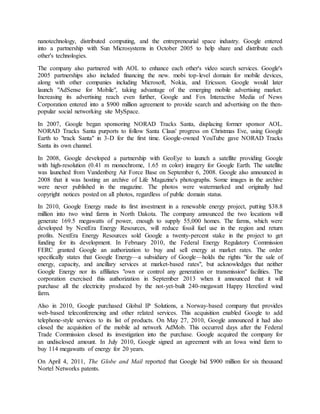nanotechnology, distributed computing, and the entrepreneurial space industry. Google entered
into a partnership with Sun Microsystems in October 2005 to help share and distribute each
other's technologies.
The company also partnered with AOL to enhance each other's video search services. Google's
2005 partnerships also included financing the new. mobi top-level domain for mobile devices,
along with other companies including Microsoft, Nokia, and Ericsson. Google would later
launch "AdSense for Mobile", taking advantage of the emerging mobile advertising market.
Increasing its advertising reach even further, Google and Fox Interactive Media of News
Corporation entered into a $900 million agreement to provide search and advertising on the then-
popular social networking site MySpace.
In 2007, Google began sponsoring NORAD Tracks Santa, displacing former sponsor AOL.
NORAD Tracks Santa purports to follow Santa Claus' progress on Christmas Eve, using Google
Earth to "track Santa" in 3-D for the first time. Google-owned YouTube gave NORAD Tracks
Santa its own channel.
In 2008, Google developed a partnership with GeoEye to launch a satellite providing Google
with high-resolution (0.41 m monochrome, 1.65 m color) imagery for Google Earth. The satellite
was launched from Vandenberg Air Force Base on September 6, 2008. Google also announced in
2008 that it was hosting an archive of Life Magazine's photographs. Some images in the archive
were never published in the magazine. The photos were watermarked and originally had
copyright notices posted on all photos, regardless of public domain status.
In 2010, Google Energy made its first investment in a renewable energy project, putting $38.8
million into two wind farms in North Dakota. The company announced the two locations will
generate 169.5 megawatts of power, enough to supply 55,000 homes. The farms, which were
developed by NextEra Energy Resources, will reduce fossil fuel use in the region and return
profits. NextEra Energy Resources sold Google a twenty-percent stake in the project to get
funding for its development. In February 2010, the Federal Energy Regulatory Commission
FERC granted Google an authorization to buy and sell energy at market rates. The order
specifically states that Google Energy—a subsidiary of Google—holds the rights "for the sale of
energy, capacity, and ancillary services at market-based rates", but acknowledges that neither
Google Energy nor its affiliates "own or control any generation or transmission" facilities. The
corporation exercised this authorization in September 2013 when it announced that it will
purchase all the electricity produced by the not-yet-built 240-megawatt Happy Hereford wind
farm.
Also in 2010, Google purchased Global IP Solutions, a Norway-based company that provides
web-based teleconferencing and other related services. This acquisition enabled Google to add
telephone-style services to its list of products. On May 27, 2010, Google announced it had also
closed the acquisition of the mobile ad network AdMob. This occurred days after the Federal
Trade Commission closed its investigation into the purchase. Google acquired the company for
an undisclosed amount. In July 2010, Google signed an agreement with an Iowa wind farm to
buy 114 megawatts of energy for 20 years.
On April 4, 2011, The Globe and Mail reported that Google bid $900 million for six thousand
Nortel Networks patents.
 