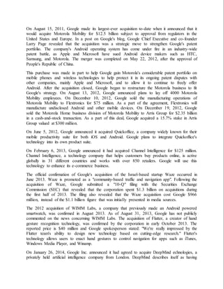 On August 15, 2011, Google made its largest-ever acquisition to-date when it announced that it
would acquire Motorola Mobility for $12.5 billion subject to approval from regulators in the
United States and Europe. In a post on Google's blog, Google Chief Executive and co-founder
Larry Page revealed that the acquisition was a strategic move to strengthen Google's patent
portfolio. The company's Android operating system has come under fire in an industry-wide
patent battle, as Apple and Microsoft have sued Android device makers such as HTC,
Samsung, and Motorola. The merger was completed on May 22, 2012, after the approval of
People's Republic of China.
This purchase was made in part to help Google gain Motorola's considerable patent portfolio on
mobile phones and wireless technologies to help protect it in its ongoing patent disputes with
other companies, mainly Apple and Microsoft, and to allow it to continue to freely offer
Android. After the acquisition closed, Google began to restructure the Motorola business to fit
Google's strategy. On August 13, 2012, Google announced plans to lay off 4000 Motorola
Mobility employees. On December 10, 2012, Google sold the manufacturing operations of
Motorola Mobility to Flextronics for $75 million. As a part of the agreement, Flextronics will
manufacture undisclosed Android and other mobile devices. On December 19, 2012, Google
sold the Motorola Home business division of Motorola Mobility to Arris Group for $2.35 billion
in a cash-and-stock transaction. As a part of this deal, Google acquired a 15.7% stake in Arris
Group valued at $300 million.
On June 5, 2012, Google announced it acquired Quickoffice, a company widely known for their
mobile productivity suite for both iOS and Android. Google plans to integrate Quickoffice's
technology into its own product suite.
On February 6, 2013, Google announced it had acquired Channel Intelligence for $125 million.
Channel Intelligence, a technology company that helps customers buy products online, is active
globally in 31 different countries and works with over 850 retailers. Google will use this
technology to enhance its e-commerce business.
The official confirmation of Google's acquisition of the Israel-based startup Waze occurred in
June 2013. Waze is promoted as a "community-based traffic and navigation app". Following the
acquisition of Waze, Google submitted a "10-Q" filing with the Securities Exchange
Commission (SEC) that revealed that the corporation spent $1.3 billion on acquisitions during
the first half of 2013. The filing also revealed that the Waze acquisition cost Google $966
million, instead of the $1.1 billion figure that was initially presented in media sources.
The 2012 acquisition of WIMM Labs, a company that previously made an Android powered
smartwatch, was confirmed in August 2013. As of August 31, 2013, Google has not publicly
commented on the news concerning WIMM Labs. The acquisition of Flutter, a creator of hand
gesture recognition technology, was confirmed by the corporation in early October 2013. The
reported price is $40 million and Google spokesperson stated: "We're really impressed by the
Flutter team's ability to design new technology based on cutting-edge research." Flutter's
technology allows users to enact hand gestures to control navigation for apps such as iTunes,
Windows Media Player, and Winamp.
On January 26, 2014, Google Inc. announced it had agreed to acquire DeepMind echnologies, a
privately held artificial intelligence company from London. DeepMind describes itself as having
 