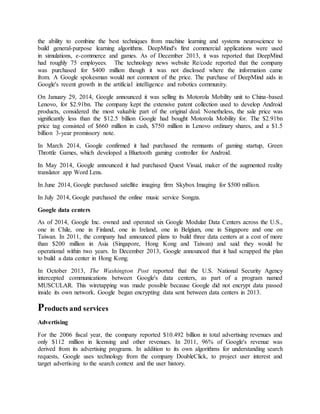 the ability to combine the best techniques from machine learning and systems neuroscience to
build general-purpose learning algorithms. DeepMind's first commercial applications were used
in simulations, e-commerce and games. As of December 2013, it was reported that DeepMind
had roughly 75 employees. The technology news website Re/code reported that the company
was purchased for $400 million though it was not disclosed where the information came
from. A Google spokesman would not comment of the price. The purchase of DeepMind aids in
Google's recent growth in the artificial intelligence and robotics community.
On January 29, 2014, Google announced it was selling its Motorola Mobility unit to China-based
Lenovo, for $2.91bn. The company kept the extensive patent collection used to develop Android
products, considered the most valuable part of the original deal. Nonetheless, the sale price was
significantly less than the $12.5 billion Google had bought Motorola Mobility for. The $2.91bn
price tag consisted of $660 million in cash, $750 million in Lenovo ordinary shares, and a $1.5
billion 3-year promissory note.
In March 2014, Google confirmed it had purchased the remnants of gaming startup, Green
Throttle Games, which developed a Bluetooth gaming controller for Android.
In May 2014, Google announced it had purchased Quest Visual, maker of the augmented reality
translator app Word Lens.
In June 2014, Google purchased satellite imaging firm Skybox Imaging for $500 million.
In July 2014, Google purchased the online music service Songza.
Google data centers
As of 2014, Google Inc. owned and operated six Google Modular Data Centers across the U.S.,
one in Chile, one in Finland, one in Ireland, one in Belgium, one in Singapore and one on
Taiwan. In 2011, the company had announced plans to build three data centers at a cost of more
than $200 million in Asia (Singapore, Hong Kong and Taiwan) and said they would be
operational within two years. In December 2013, Google announced that it had scrapped the plan
to build a data center in Hong Kong.
In October 2013, The Washington Post reported that the U.S. National Security Agency
intercepted communications between Google's data centers, as part of a program named
MUSCULAR. This wiretapping was made possible because Google did not encrypt data passed
inside its own network. Google began encrypting data sent between data centers in 2013.
Products and services
Advertising
For the 2006 fiscal year, the company reported $10.492 billion in total advertising revenues and
only $112 million in licensing and other revenues. In 2011, 96% of Google's revenue was
derived from its advertising programs. In addition to its own algorithms for understanding search
requests, Google uses technology from the company DoubleClick, to project user interest and
target advertising to the search context and the user history.
 