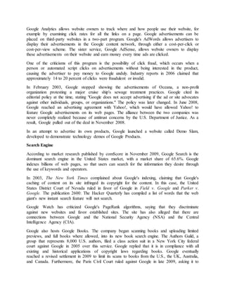 Google Analytics allows website owners to track where and how people use their website, for
example by examining click rates for all the links on a page. Google advertisements can be
placed on third-party websites in a two-part program. Google's AdWords allows advertisers to
display their advertisements in the Google content network, through either a cost-per-click or
cost-per-view scheme. The sister service, Google AdSense, allows website owners to display
these advertisements on their website and earn money every time ads are clicked.
One of the criticisms of this program is the possibility of click fraud, which occurs when a
person or automated script clicks on advertisements without being interested in the product,
causing the advertiser to pay money to Google unduly. Industry reports in 2006 claimed that
approximately 14 to 20 percent of clicks were fraudulent or invalid.
In February 2003, Google stopped showing the advertisements of Oceana, a non-profit
organization protesting a major cruise ship's sewage treatment practices. Google cited its
editorial policy at the time, stating "Google does not accept advertising if the ad or site advocates
against other individuals, groups, or organizations." The policy was later changed. In June 2008,
Google reached an advertising agreement with Yahoo!, which would have allowed Yahoo! to
feature Google advertisements on its web pages. The alliance between the two companies was
never completely realized because of antitrust concerns by the U.S. Department of Justice. As a
result, Google pulled out of the deal in November 2008.
In an attempt to advertise its own products, Google launched a website called Demo Slam,
developed to demonstrate technology demos of Google Products.
Search Engine
According to market research published by comScore in November 2009, Google Search is the
dominant search engine in the United States market, with a market share of 65.6%. Google
indexes billions of web pages, so that users can search for the information they desire through
the use of keywords and operators.
In 2003, The New York Times complained about Google's indexing, claiming that Google's
caching of content on its site infringed its copyright for the content. In this case, the United
States District Court of Nevada ruled in favor of Google in Field v. Google and Parker v.
Google. The publication 2600: The Hacker Quarterly has compiled a list of words that the web
giant's new instant search feature will not search.
Google Watch has criticized Google's PageRank algorithms, saying that they discriminate
against new websites and favor established sites. The site has also alleged that there are
connections between Google and the National Security Agency (NSA) and the Central
Intelligence Agency (CIA).
Google also hosts Google Books. The company began scanning books and uploading limited
previews, and full books where allowed, into its new book search engine. The Authors Guild, a
group that represents 8,000 U.S. authors, filed a class action suit in a New York City federal
court against Google in 2005 over this service. Google replied that it is in compliance with all
existing and historical applications of copyright laws regarding books. Google eventually
reached a revised settlement in 2009 to limit its scans to books from the U.S., the UK, Australia,
and Canada. Furthermore, the Paris Civil Court ruled against Google in late 2009, asking it to
 