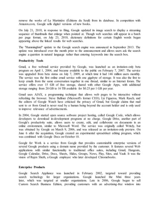 remove the works of La Martinière (Éditions du Seuil) from its database. In competition with
Amazon.com, Google sells digital versions of new books.
On July 21, 2010, in response to Bing, Google updated its image search to display a streaming
sequence of thumbnails that enlarge when pointed at. Though web searches still appear in a batch
per page format, on July 23, 2010, dictionary definitions for certain English words began
appearing above the linked results for web searches.
The "Hummingbird" update to the Google search engine was announced in September 2013. The
update was introduced over the month prior to the announcement and allows users ask the search
engine a question in natural language rather than entering keywords into the search box.
Productivity Tools
Gmail, a free webmail service provided by Google, was launched as an invitation-only beta
program on April 1, 2004, and became available to the public on February 7, 2007. The service
was upgraded from beta status on July 7, 2009, at which time it had 146 million users monthly.
The service was the first online email service with one gigabyte of storage. It was also the first to
keep emails from the same conversation together in one thread, similar to an Internet forum. The
service offers over 15 GB of free storage, shared with other Google Apps, with additional
storage ranging from 20 GB to 16 TB available for $0.25 per 1 GB per year.
Gmail uses AJAX, a programming technique that allows web pages to be interactive without
refreshing the browser. Steve Ballmer (Microsoft's former CEO), Liz Figueroa, Mark Rasch, and
the editors of Google Watch have criticised the privacy of Gmail, but Google claims that mail
sent to or from Gmail is never read by a human being beyond the account holder and is only used
to improve relevance of advertisements.
In 2004, Google started open source software project hosting, called Google Code, which allows
developers to download in-development programs at no charge. Google Drive, another part of
Google's productivity suite, allows users to create, edit, and collaborate on documents in an
online environment, similar to Microsoft Word. The service was originally called Writely, but
was obtained by Google on March 9, 2006, and was released as an invitation-only preview. On
June 6 after the acquisition, Google created an experimental spreadsheet editing program, which
was combined with Google Docs on October 10.
Google for Work is a service from Google that provides customizable enterprise versions of
several Google products using a domain name provided by the customer. It features several Web
applications with similar functionality to traditional office suites, including Gmail, Hangouts,
Google Calendar, Drive, Docs, Sheets, Slides, Groups, News, Play, Sites, and Vault. It was the
vision of Rajen Sheth, a Google employee who later developed Chromebooks.
Enterprise Products
Google Search Appliance was launched in February 2002, targeted toward providing
search technology for larger organizations. Google launched the Mini three years
later, which was targeted at smaller organizations. Late in 2006, Google began to sell
Custom Search Business Edition, providing customers with an advertising-free window into
 