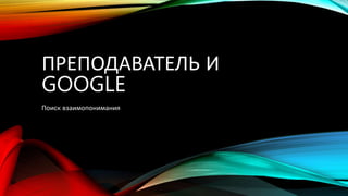 ПРЕПОДАВАТЕЛЬ И
GOOGLE
Поиск взаимопонимания
 