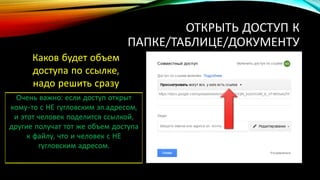 ОТКРЫТЬ ДОСТУП К
ПАПКЕ/ТАБЛИЦЕ/ДОКУМЕНТУ
Каков будет объем
доступа по ссылке,
надо решить сразу
Очень важно: если доступ открыт
кому-то с НЕ гугловским эл.адресом,
и этот человек поделится ссылкой,
другие получат тот же объем доступа
к файлу, что и человек с НЕ
гугловским адресом.
 