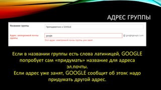 АДРЕС ГРУППЫ
Если в названии группы есть слова латиницей, GOOGLE
попробует сам «придумать» название для адреса
эл.почты.
Если адрес уже занят, GOOGLE сообщит об этом: надо
придумать другой адрес.
 