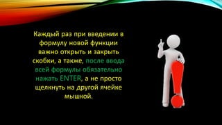 Каждый раз при введении в
формулу новой функции
важно открыть и закрыть
скобки, а также, после ввода
всей формулы обязательно
нажать ENTER, а не просто
щелкнуть на другой ячейке
мышкой.
 