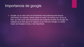 Importancia de google
 Google, es ya visto como la herramienta mas poderosa para buscar
informacion en internet, siendo datos en mano, el número uno. Al ser el
lider, se nota como otros buscadores van copiando el estilo de Google. En
realidad ya se dice que si tu negocio no es visto por Google, no existe.
Cada vez Google es mas y mas importante.
 