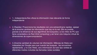 1.- Independecia.Nos ofrece la información mas relevante de forma
independiente
 2.-Rapidez: Proporciona los resultados con una extraordinaria rapidez, apesar
de la enorme cantidad de información que hay en la red. Ello es posible
gracias a la eficiencia de sus algoritmos de busqueda y a los miles de PC que
tiene conectados a la Red (Grid computing) y así tener una máquina virtual de
dimensiones de supercomputacion.
 3.-Enorme cantidad de volumen de información. Millones de Webs son
indexadas por Google para que cuando las busques , las encuentres
rápidamente, y no solo Webs, sino información de todo tipo vertida en
diferentes medios incluidas las llamadas redes socilales
 