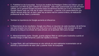  4.- Fiabilidad en las busquedas: Aunque los analisis de Prestigion Online nos indican que en
ocasiones una Web de peor Calidad de Contenido , está mejor posicionada que otra de mayor
calidad, por lo general Google encuentra todos los términos escritos por ti en tu búsqueda.
Google intenta cada vez mas dar la mejor información , y premiar a los desarrolladores que
utilizan ténicas white hat, es decir cada vez se tiene mas en cuanta la ética y la realización
profesional de las Webs y contenidos.
 Tambien la importancia de Google aumenta al ofrecernos
 5.-Resúmenes de los resultados. Google nos ofrece un resumen de cada resultado, de tal forma
que esa sinopsis nos evita tener que mirar uno a uno cada reultado, esta sinopsis es la que
pones en tu blog en la entrada de cada artículo, en el apartado SEO para Google
 6.- Almacenamiento cache. Google, guarda páginas Web en caché para mostrarlos cuando el
servidor tenga un fallo temporal y para dar rapidez al vínculo.
 Tu page Rank, del cual hablaremos en otor artículo se verá realmente incrementado con el
dominio y conocimeinto de este Lider y potente motor de busqueda
 