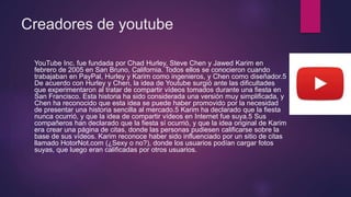 Creadores de youtube
YouTube Inc. fue fundada por Chad Hurley, Steve Chen y Jawed Karim en
febrero de 2005 en San Bruno, California. Todos ellos se conocieron cuando
trabajaban en PayPal, Hurley y Karim como ingenieros, y Chen como diseñador.5
De acuerdo con Hurley y Chen, la idea de Youtube surgió ante las dificultades
que experimentaron al tratar de compartir vídeos tomados durante una fiesta en
San Francisco. Esta historia ha sido considerada una versión muy simplificada, y
Chen ha reconocido que esta idea se puede haber promovido por la necesidad
de presentar una historia sencilla al mercado.5 Karim ha declarado que la fiesta
nunca ocurrió, y que la idea de compartir vídeos en Internet fue suya.5 Sus
compañeros han declarado que la fiesta sí ocurrió, y que la idea original de Karim
era crear una página de citas, donde las personas pudiesen calificarse sobre la
base de sus vídeos. Karim reconoce haber sido influenciado por un sitio de citas
llamado HotorNot.com (¿Sexy o no?), donde los usuarios podían cargar fotos
suyas, que luego eran calificadas por otros usuarios.
 