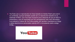  YouTube usa un reproductor en línea basado en Adobe Flash para servir
su contenido, aunque también puede ser un reproductor basado en el
estándar HTML5, que YouTube incorporó poco después de que la W3C lo
presentara y que es soportado por los navegadores web más difundidos.
Los enlaces a vídeos de YouTube pueden ser también insertados en blogs
y sitios electrónicos personales usando API o incrustando cierto código
HTML.
 