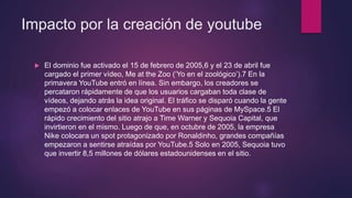 Impacto por la creación de youtube
 El dominio fue activado el 15 de febrero de 2005,6 y el 23 de abril fue
cargado el primer vídeo, Me at the Zoo (‘Yo en el zoológico’).7 En la
primavera YouTube entró en línea. Sin embargo, los creadores se
percataron rápidamente de que los usuarios cargaban toda clase de
vídeos, dejando atrás la idea original. El tráfico se disparó cuando la gente
empezó a colocar enlaces de YouTube en sus páginas de MySpace.5 El
rápido crecimiento del sitio atrajo a Time Warner y Sequoia Capital, que
invirtieron en el mismo. Luego de que, en octubre de 2005, la empresa
Nike colocara un spot protagonizado por Ronaldinho, grandes compañías
empezaron a sentirse atraídas por YouTube.5 Solo en 2005, Sequoia tuvo
que invertir 8,5 millones de dólares estadounidenses en el sitio.
 