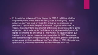  El dominio fue activado el 15 de febrero de 2005,6 y el 23 de abril fue
cargado el primer vídeo, Me at the Zoo (‘Yo en el zoológico’).7 En la
primavera YouTube entró en línea. Sin embargo, los creadores se
percataron rápidamente de que los usuarios cargaban toda clase de
vídeos, dejando atrás la idea original. El tráfico se disparó cuando la gente
empezó a colocar enlaces de YouTube en sus páginas de MySpace.5 El
rápido crecimiento del sitio atrajo a Time Warner y Sequoia Capital, que
invirtieron en el mismo. Luego de que, en octubre de 2005, la empresa
Nike colocara un spot protagonizado por Ronaldinho, grandes compañías
empezaron a sentirse atraídas por YouTube.5 Solo en 2005, Sequoia tuvo
que invertir 8,5 millones de dólares estadounidenses en el sitio.
 