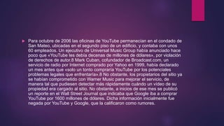  Para octubre de 2006 las oficinas de YouTube permanecían en el condado de
San Mateo, ubicadas en el segundo piso de un edificio, y contaba con unos
60 empleados. Un ejecutivo de Universal Music Group había anunciado hace
poco que «YouTube les debía decenas de millones de dólares», por violación
de derechos de autor.8 Mark Cuban, cofundador de Broadcast.com, un
servicio de radio por Internet comprado por Yahoo en 1999, había declarado
un mes antes que «solo un tonto compraría YouTube por los potenciales
problemas legales que enfrentaría».8 No obstante, los propietarios del sitio ya
se habían comprometido con Warner Music para mejorar el servicio, de
manera tal que pudiesen detectar más rápidamente cuándo un vídeo de su
propiedad era cargado al sitio. No obstante, a inicios de ese mes se publicó
un reporte en el Wall Street Journal que indicaba que Google iba a comprar
YouTube por 1600 millones de dólares. Dicha información inicialmente fue
negada por YouTube y Google, que la calificaron como rumores.
 