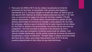  Para junio de 2008 el 38 % de los vídeos visualizados en Internet
provenían de YouTube; el competidor más cercano solo llegaba a
representar el 4 %. Aunque Google no reveló las cifras, se estimó que el
sitio generó 200 millones de dólares estadounidenses ese año.11 En ese
mes, un anuncio en la página de inicio de YouTube costaba 175 000
dólares diariamente, y el cliente debía comprometerse a gastar 50 000
dólares adicionales en anuncios en Google u otras páginas de YouTube.
Sin embargo, debido a que el contenido de la vasta mayoría de los vídeos
en YouTube no atraían a los anunciantes, los precios de los anuncios se
colapsaron. YouTube procedió a presionar a los estudios de cine y
televisión para que produjeran contenido audiovisual de calidad, y les
ofreció canales destacados, donde podían presentar anuncios de estrenos
de películas y cortos de televisión. También llegó a colocar anuncios antes
del inicio de un vídeo, pero luego descubrieron que el 70 % de los
usuarios abandonaba el sitio antes de que éste terminase
 