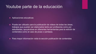 Youtube parte de la educación
 Aplicaciones educativas
 Puede ser utilizado para la publicación de videos de todas las áreas,
trabajos que pueden ser elaborados tanto por profesores como por
estudiantes, apoyándose en diferentes herramientas para la edición de
contenidos como el caso de picas o camtasia.
 Para mayor información visita la sección publicación de contenidos
 