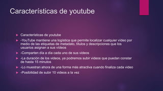 Características de youtube
 Características de youtube
 -YouTube mantiene una logística que permite localizar cualquier vídeo por
medio de las etiquetas de metadato, títulos y descripciones que los
usuarios asignan a sus vídeos
 -Comparten día a día cada uno de sus videos
 -La duración de los videos, ya podremos subir videos que puedan constar
de hasta 15 minutos
 -Lo muestran ahora de una forma más atractiva cuando finaliza cada video
 -Posibilidad de subir 10 videos a la vez
 