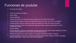 Funciones de youtube
 Funciones de Youtube
 -Crear una cuenta en la pagina
 -Subir videos,
 -Tener seguidores,
 -Crearte una fama en el canal si es que tus videos son de interés hacia la gente
 -Cuando abras la pagina, youtube te mostrara los videos que creen van mas con tus gustos
 -Puedes guardar todos los videos que sean de tu agrado por medio de la opción favoritos
 -Puedes reportar un abuso a los videos que crees que tengan contenido inapropiado y que no
cumplan las normas.
 -Conocer gente
 -Poder suscribirte o ingresar a los canales de otras personas en los que te hayan gustado sus videos
de esta manera podrás ver los otros que ha subido dicha persona.
 -Publicar los videos que te hayan gustado en tu página de facebook, twitter o myspace
 -La más importante: te permite ver videos de toda clase desde videos caseros, comedia, reportajes,
historia, de películas, música, entre otros muchos géneros.
 
