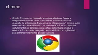 chrome
 Google Chrome es un navegador web desarrollado por Google y
compilado con base en varios componentes e infraestructuras de
desarrollo de aplicaciones (frameworks) de código abierto,1 como el motor
de renderizado Blink (bifurcación o fork de WebKit).2 3 Está disponible
gratuitamente bajo condiciones específicas del software privativo o
cerrado.4 El nombre del navegador deriva del término en inglés usado
para el marco de la interfaz gráfica de usuario
 