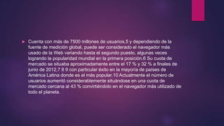  Cuenta con más de 7500 millones de usuarios,5 y dependiendo de la
fuente de medición global, puede ser considerado el navegador más
usado de la Web variando hasta el segundo puesto, algunas veces
logrando la popularidad mundial en la primera posición.6 Su cuota de
mercado se situaba aproximadamente entre el 17 % y 32 % a finales de
junio de 2012,7 8 9 con particular éxito en la mayoría de países de
América Latina donde es el más popular.10 Actualmente el número de
usuarios aumentó considerablemente situándose en una cuota de
mercado cercana al 43 % convirtiéndolo en el navegador más utilizado de
todo el planeta.
 