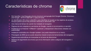 Características de chrome
 RLZ identifier: Una10/google-chrome-chromium-and-google.html Google Chrome, Chromium,
and Google - 2010-01-28]</ref> o cada 24 horas.
 Un identificador (ID) único («clientID») para identificar al usuario en los registros de accesos.
Aunque parece que en las próximas versiones lo eliminarán.105
 Una marca de tiempo de cuando fue instalado el navegador.
 Páginas de error alojadas en servidores de Google, cuando no se encuentra un servidor.
 Problemas en el historial <<Dftland>> aparecen y desaparecen direcciones visitadas con
anterioridad.
 Instalación automática de «Google Updater» (se puede desactivar en su menú).
 Precargado de DNS (ya se puede desactivar desde la barra de herramientas del navegador).
 Sugerencias automáticas de búsquedas en la barra de direcciones.
 Sistema de seguimiento de errores que envía información sobre cuelgues del navegador o
errores
 