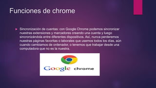 Funciones de chrome
 Sincronización de cuentas: con Google Chrome podemos sincronizar
nuestras extensiones y marcadores creando una cuenta y luego
sincronizándola entre diferentes dispositivos. Así, nunca perderemos
nuestras páginas favoritas o laborales que usemos todos los días, aún
cuando cambiamos de ordenador, o tenemos que trabajar desde una
computadora que no es la nuestra.
 