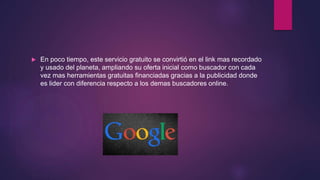  En poco tiempo, este servicio gratuito se convirtió en el link mas recordado
y usado del planeta, ampliando su oferta inicial como buscador con cada
vez mas herramientas gratuitas financiadas gracias a la publicidad donde
es lider con diferencia respecto a los demas buscadores online.
 