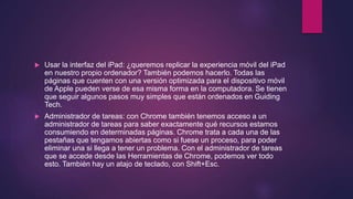  Usar la interfaz del iPad: ¿queremos replicar la experiencia móvil del iPad
en nuestro propio ordenador? También podemos hacerlo. Todas las
páginas que cuenten con una versión optimizada para el dispositivo móvil
de Apple pueden verse de esa misma forma en la computadora. Se tienen
que seguir algunos pasos muy simples que están ordenados en Guiding
Tech.
 Administrador de tareas: con Chrome también tenemos acceso a un
administrador de tareas para saber exactamente qué recursos estamos
consumiendo en determinadas páginas. Chrome trata a cada una de las
pestañas que tengamos abiertas como si fuese un proceso, para poder
eliminar una si llega a tener un problema. Con el administrador de tareas
que se accede desde las Herramientas de Chrome, podemos ver todo
esto. También hay un atajo de teclado, con Shift+Esc.
 