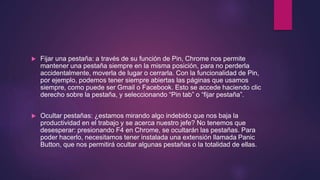  Fijar una pestaña: a través de su función de Pin, Chrome nos permite
mantener una pestaña siempre en la misma posición, para no perderla
accidentalmente, moverla de lugar o cerrarla. Con la funcionalidad de Pin,
por ejemplo, podemos tener siempre abiertas las páginas que usamos
siempre, como puede ser Gmail o Facebook. Esto se accede haciendo clic
derecho sobre la pestaña, y seleccionando “Pin tab” o “fijar pestaña”.
 Ocultar pestañas: ¿estamos mirando algo indebido que nos baja la
productividad en el trabajo y se acerca nuestro jefe? No tenemos que
desesperar: presionando F4 en Chrome, se ocultarán las pestañas. Para
poder hacerlo, necesitamos tener instalada una extensión llamada Panic
Button, que nos permitirá ocultar algunas pestañas o la totalidad de ellas.
 