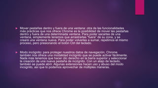  Mover pestañas dentro y fuera de una ventana: otra de las funcionalidades
más prácticas que nos ofrece Chrome es la posibilidad de mover las pestañas
dentro y fuera de una determinada ventana. Para poder sacarlas de una
ventana, simplemente tenemos que arrastrarlas “fuera” de su zona, y se
creará una ventana nueva. Para poder volverlas a sumar, repetimos el mismo
proceso, pero presionando el botón Ctrl del teclado.
 Modo incógnito: para proteger nuestros datos de navegación, Chrome
también nos ofrece una modalidad incógnito que se puede activar fácilmente.
Nada más tenemos que hacer clic derecho en la barra superior y seleccionar
la creación de una nueva pestaña de incógnito. Con un atajo de teclado,
también se puede abrir. Algunas extensiones hacen uso y abuso del modo
incognito, así que lo podemos aprovechar de múltiples maneras.
 