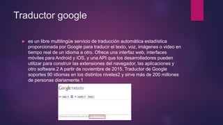 Traductor google
 es un libre multilingüe servicio de traducción automática estadística
proporcionada por Google para traducir el texto, voz, imágenes o video en
tiempo real de un idioma a otro. Ofrece una interfaz web, interfaces
móviles para Android y iOS, y una API que los desarrolladores pueden
utilizar para construir las extensiones del navegador, las aplicaciones y
otro software.2 A partir de noviembre de 2015, Traductor de Google
soportes 90 idiomas en los distintos niveles2 y sirve más de 200 millones
de personas diariamente.1
 