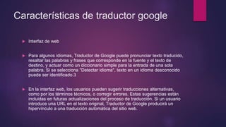 Características de traductor google
 Interfaz de web
 Para algunos idiomas, Traductor de Google puede pronunciar texto traducido,
resaltar las palabras y frases que corresponde en la fuente y el texto de
destino, y actuar como un diccionario simple para la entrada de una sola
palabra. Si se selecciona "Detectar idioma", texto en un idioma desconocido
puede ser identificado.3
 En la interfaz web, los usuarios pueden sugerir traducciones alternativas,
como por los términos técnicos, o corregir errores. Estas sugerencias están
incluidas en futuras actualizaciones del proceso de traducción. Si un usuario
introduce una URL en el texto original, Traductor de Google producirá un
hipervínculo a una traducción automática del sitio web.
 